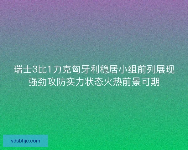 瑞士3比1力克匈牙利稳居小组前列展现强劲攻防实力状态火热前景可期