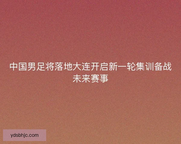 中国男足将落地大连开启新一轮集训备战未来赛事
