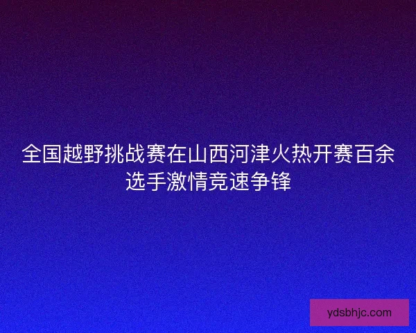 全国越野挑战赛在山西河津火热开赛百余选手激情竞速争锋