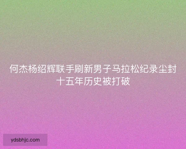 何杰杨绍辉联手刷新男子马拉松纪录尘封十五年历史被打破 何杰杨绍辉联手刷新男子马拉松纪录尘封十五年历史被打破