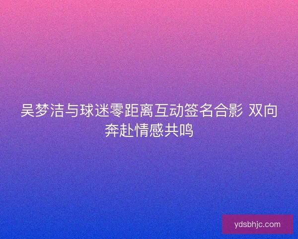 吴梦洁与球迷零距离互动签名合影 双向奔赴情感共鸣
