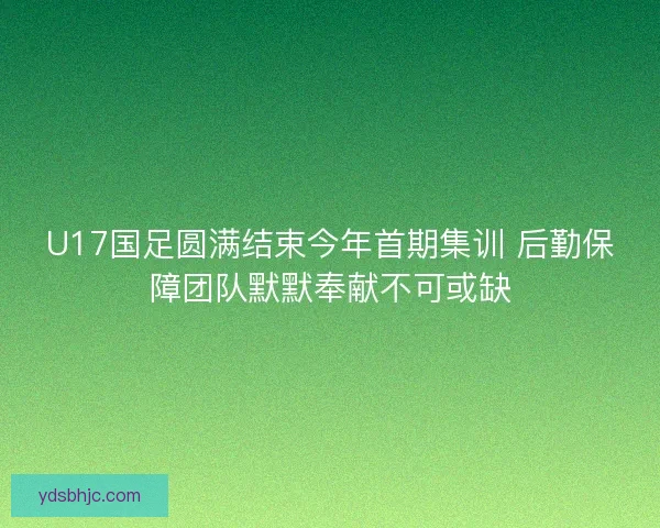 U17国足圆满结束今年首期集训 后勤保障团队默默奉献不可或缺 U17国足圆满结束今年首期集训 后勤保障团队默默奉献不可或缺