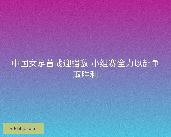 中国女足首战迎强敌 小组赛全力以赴争取胜利 中国女足首战迎强敌 小组赛全力以赴争取胜利