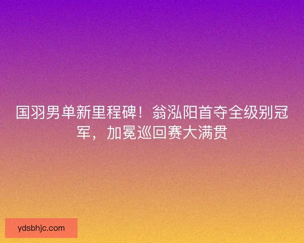 国羽男单新里程碑！翁泓阳首夺全级别冠军，加冕巡回赛大满贯