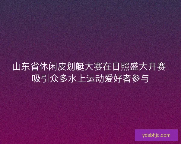 山东省休闲皮划艇大赛在日照盛大开赛 吸引众多水上运动爱好者参与