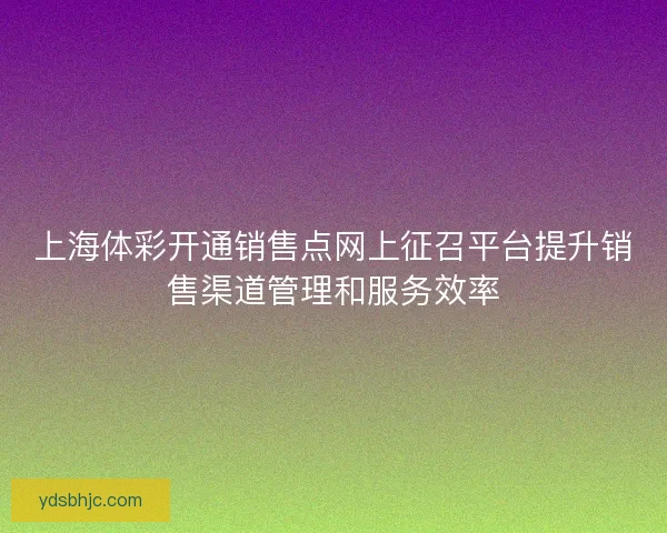 上海体彩开通销售点网上征召平台提升销售渠道管理和服务效率 上海体彩开通销售点网上征召平台提升销售渠道管理和服务效率