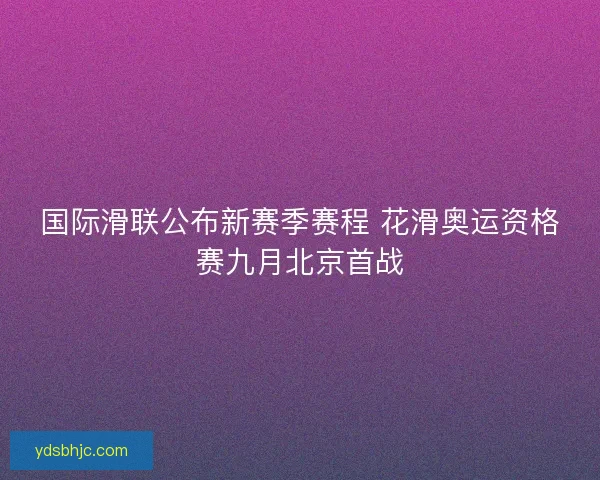 国际滑联公布新赛季赛程 花滑奥运资格赛九月北京首战 国际滑联公布新赛季赛程 花滑奥运资格赛九月北京首战