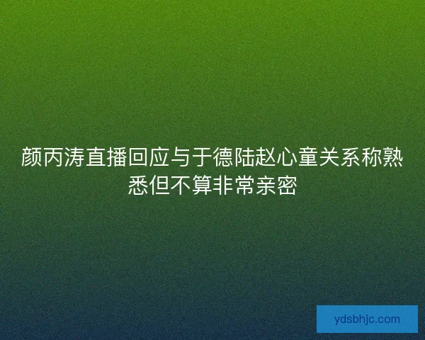 颜丙涛直播回应与于德陆赵心童关系称熟悉但不算非常亲密 颜丙涛直播回应与于德陆赵心童关系称熟悉但不算非常亲密