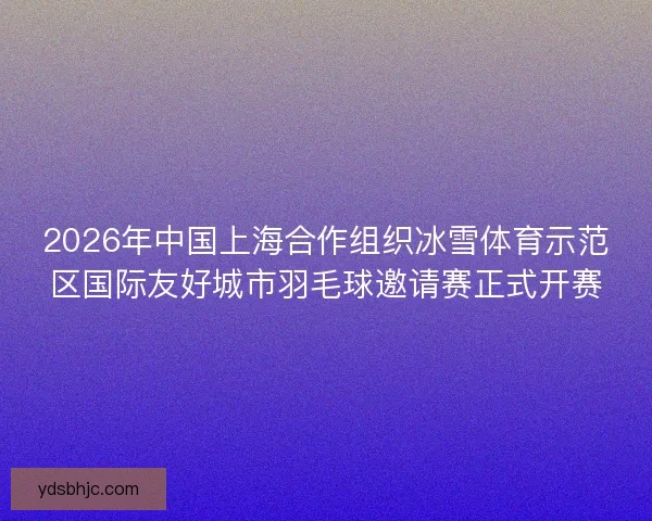 2026年中国上海合作组织冰雪体育示范区国际友好城市羽毛球邀请赛正式开赛 2026年中国上海合作组织冰雪体育示范区国际友好城市羽毛球邀请赛正式开赛