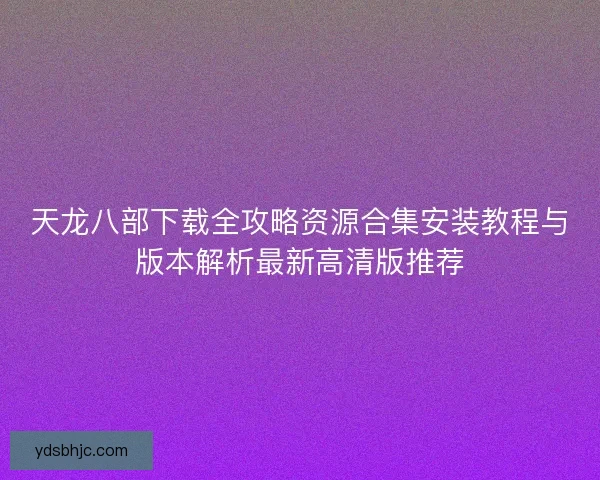 天龙八部下载全攻略资源合集安装教程与版本解析最新高清版推荐 天龙八部下载全攻略资源合集安装教程与版本解析最新高清版推荐