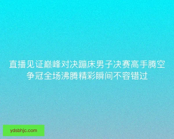 直播见证巅峰对决蹦床男子决赛高手腾空争冠全场沸腾精彩瞬间不容错过