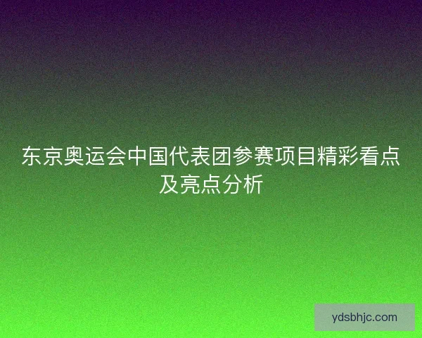 东京奥运会中国代表团参赛项目精彩看点及亮点分析