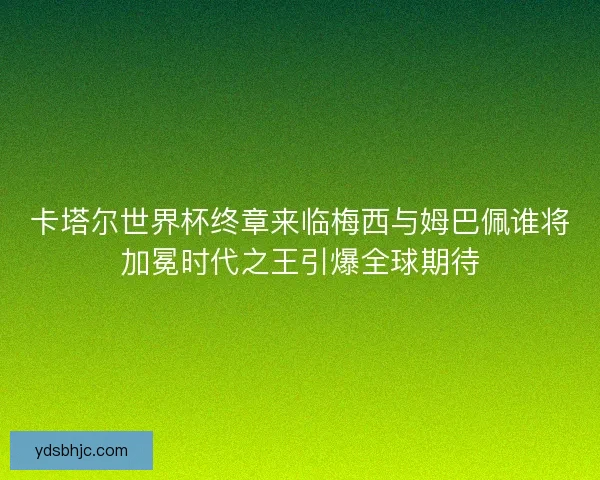 卡塔尔世界杯终章来临梅西与姆巴佩谁将加冕时代之王引爆全球期待