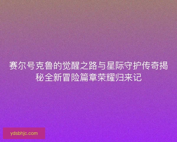 赛尔号克鲁的觉醒之路与星际守护传奇揭秘全新冒险篇章荣耀归来记 赛尔号克鲁的觉醒之路与星际守护传奇揭秘全新冒险篇章荣耀归来记