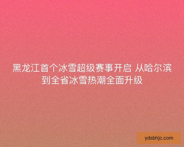 黑龙江首个冰雪超级赛事开启 从哈尔滨到全省冰雪热潮全面升级