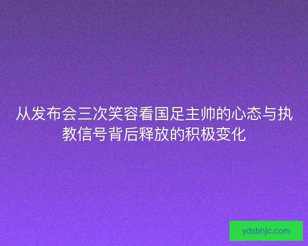 从发布会三次笑容看国足主帅的心态与执教信号背后释放的积极变化