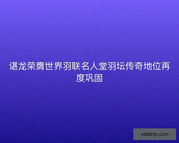 谌龙荣膺世界羽联名人堂羽坛传奇地位再度巩固