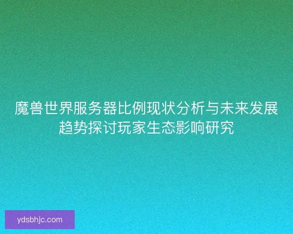 魔兽世界服务器比例现状分析与未来发展趋势探讨玩家生态影响研究