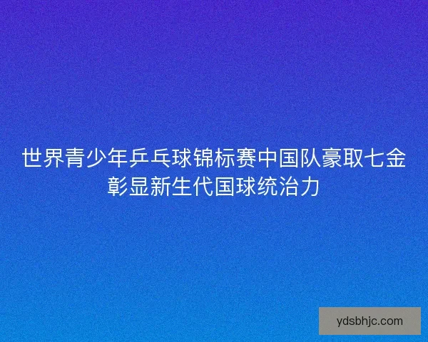世界青少年乒乓球锦标赛中国队豪取七金彰显新生代国球统治力 世界青少年乒乓球锦标赛中国队豪取七金彰显新生代国球统治力