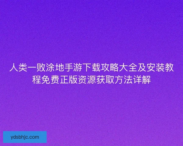 人类一败涂地手游下载攻略大全及安装教程免费正版资源获取方法详解