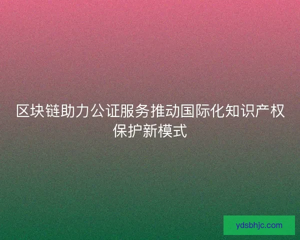 区块链助力公证服务推动国际化知识产权保护新模式 区块链助力公证服务推动国际化知识产权保护新模式