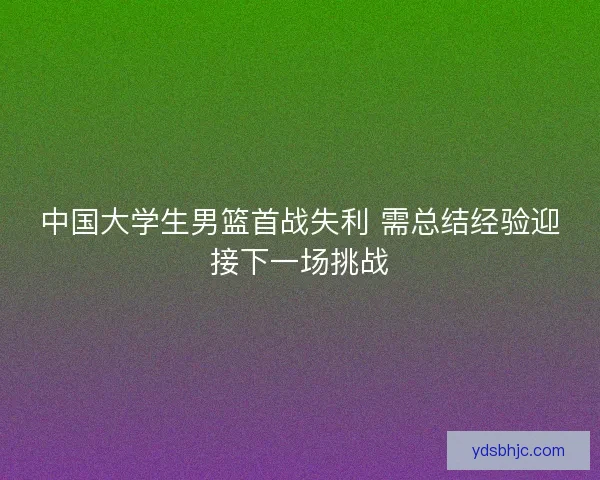 中国大学生男篮首战失利 需总结经验迎接下一场挑战