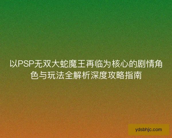 以PSP无双大蛇魔王再临为核心的剧情角色与玩法全解析深度攻略指南