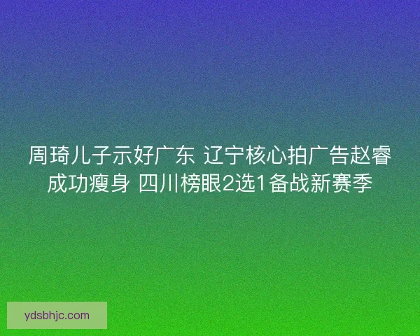 周琦儿子示好广东 辽宁核心拍广告赵睿成功瘦身 四川榜眼2选1备战新赛季