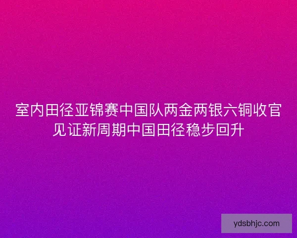 室内田径亚锦赛中国队两金两银六铜收官见证新周期中国田径稳步回升 室内田径亚锦赛中国队两金两银六铜收官见证新周期中国田径稳步回升