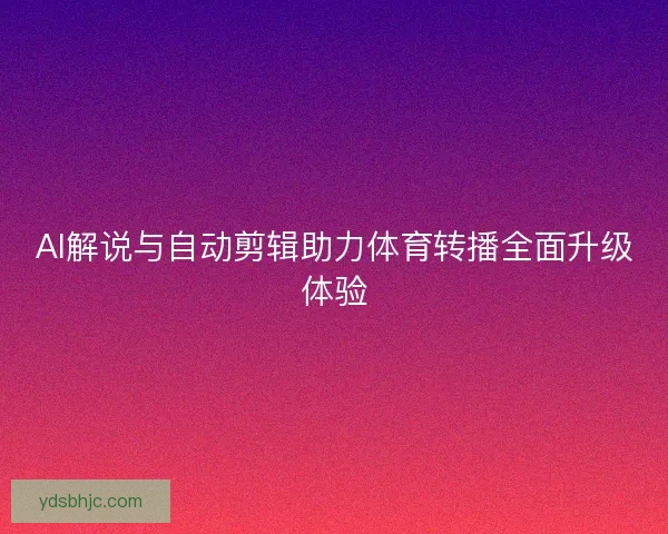 AI解说与自动剪辑助力体育转播全面升级体验