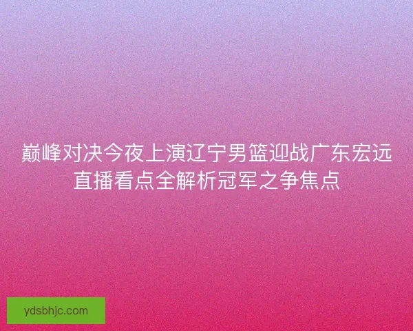 巅峰对决今夜上演辽宁男篮迎战广东宏远直播看点全解析冠军之争焦点 巅峰对决今夜上演辽宁男篮迎战广东宏远直播看点全解析冠军之争焦点